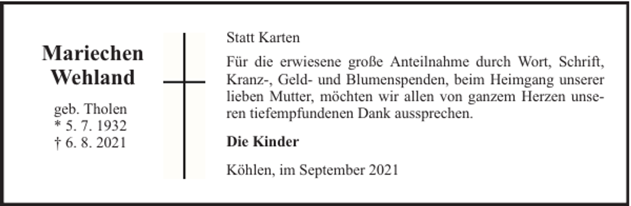 <p>Mariechen<br />Wehland<br />geb. Tholen<br />* 5. 7. 1932<br />† 6. 8. 2021</p><p>Statt Karten<br />Für die erwiesene große Anteilnahme durch Wort, Schrift,<br />Kranz-, Geld- und Blumenspenden, beim Heimgang unserer<br />lieben Mutter, möchten wir allen von ganzem Herzen unseren tiefempfundenen Dank aussprechen.<br />Die Kinder<br />Köhlen, im September 2021</p>