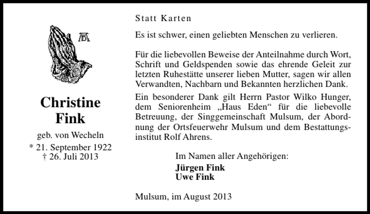<p>Statt Karten<br />Es ist schwer, einen geliebten Menschen zu verlieren.</p><p>Christine<br />Fink<br />geb. von Wecheln<br />* 21. September 1922<br />† 26. Juli 2013</p><p>Für die liebevollen Beweise der Anteilnahme durch Wort,<br />Schrift und Geldspenden sowie das ehrende Geleit zur<br />letzten Ruhestätte unserer lieben Mutter, sagen wir allen<br />Verwandten, Nachbarn und Bekannten herzlichen Dank.<br />Ein besonderer Dank gilt Herrn Pastor Wilko Hunger,<br />dem Seniorenheim „Haus Eden“ für die liebevolle<br />Betreuung, der Singgemeinschaft Mulsum, der Abordnung der Ortsfeuerwehr Mulsum und dem Bestattungsinstitut Rolf Ahrens.<br />Im Namen aller Angehörigen:<br />Jürgen Fink<br />Uwe Fink<br />Mulsum, im August 2013</p>