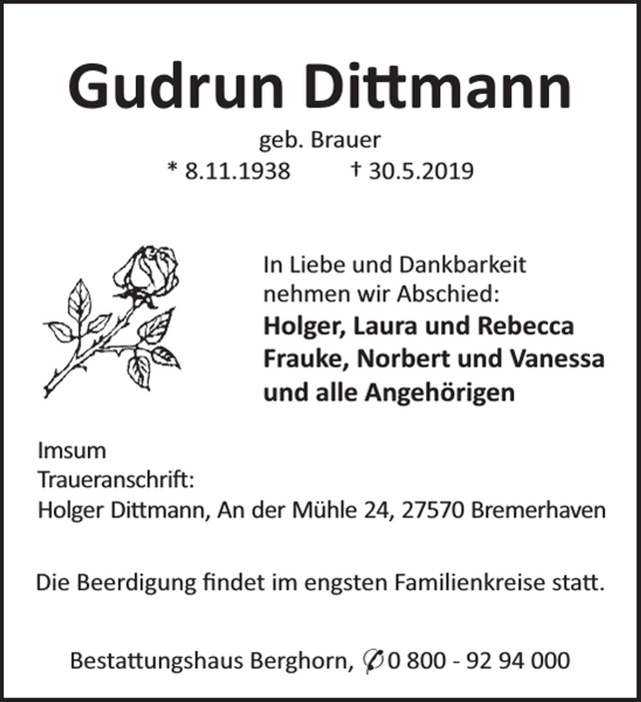 <p>Gudrun Di mann<br />geb. Brauer<br />* 8.11.1938<br />† 30.5.2019</p><p>In Liebe und Dankbarkeit<br />nehmen wir Abschied:</p><p>Holger, Laura und Rebecca<br />Frauke, Norbert und Vanessa<br />und alle Angehörigen<br />Imsum<br />Traueranschri :<br />Holger Di mann, An der Mühle 24, 27570 Bremerhaven<br />Die Beerdigung ﬁndet im engsten Familienkreise sta .<br />Besta ungshaus Berghorn, * 0 800 - 92 94 000</p>