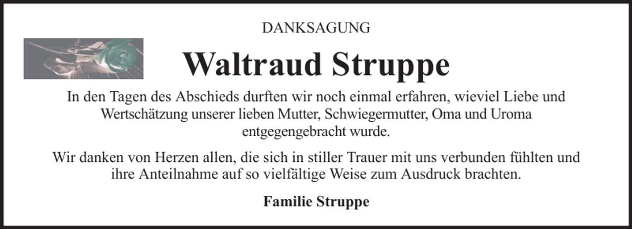 <p>DANKSAGUNG</p><p>Waltraud Struppe<br />In den Tagen des Abschieds durften wir noch einmal erfahren, wieviel Liebe und<br />Wertschätzung unserer lieben Mutter, Schwiegermutter, Oma und Uroma<br />entgegengebracht wurde.<br />Wir danken von Herzen allen, die sich in stiller Trauer mit uns verbunden fühlten und<br />ihre Anteilnahme auf so vielfältige Weise zum Ausdruck brachten.<br />Familie Struppe</p>