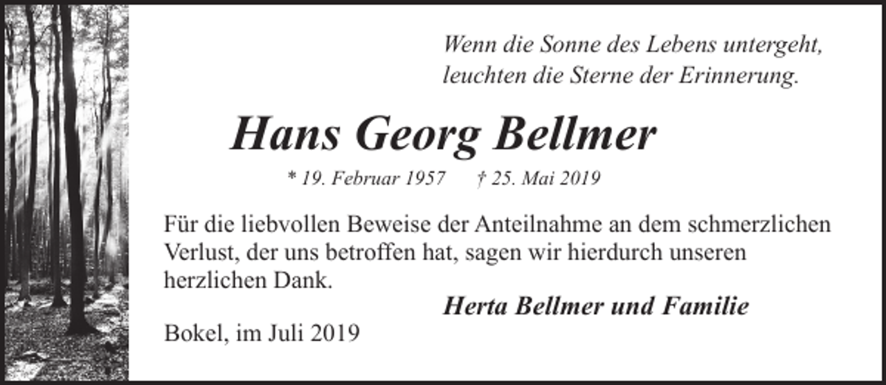 <p>Wenn die Sonne des Lebens untergeht,<br />leuchten die Sterne der Erinnerung.</p><p>Hans Georg Bellmer<br />* 19. Februar 1957</p><p>† 25. Mai 2019</p><p>Für die liebvollen Beweise der Anteilnahme an dem schmerzlichen<br />Verlust, der uns betroffen hat, sagen wir hierdurch unseren<br />herzlichen Dank.<br />Bokel, im Juli 2019</p><p>Herta Bellmer und Familie</p>