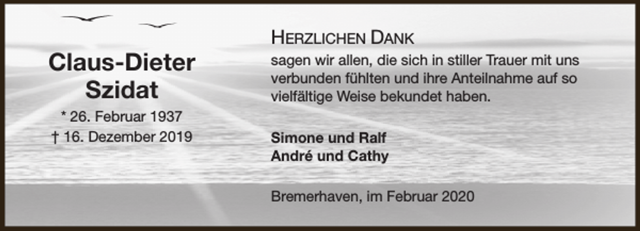 <p>Claus-Dieter<br />Szidat<br />* 26. Februar 1937<br />† 16. Dezember 2019</p><p>HERZLICHEN DANK<br />sagen wir allen, die sich in stiller Trauer mit uns<br />verbunden fühlten und ihre Anteilnahme auf so<br />vielfältige Weise bekundet haben.<br />Simone und Ralf<br />André und Cathy<br />Bremerhaven, im Februar 2020</p>