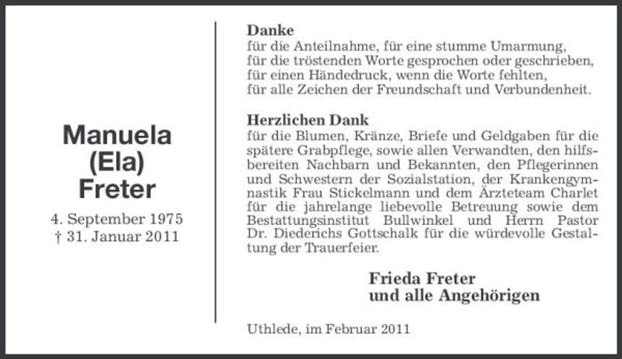 <p>Danke<br />für die Anteilnahme, für eine stumme Umarmung, für die tröstenden Worte gesprochen oder geschrieben, für einen Händedruck, wenn die Worte fehlten, für alle Zeichen der Freundschaft und Verbundenheit.</p><p>Manuela (Ela) Freter<br />4. September 1975 † 31. Januar 2011</p><p>Herzlichen Dank<br />für die Blumen, Kränze, Briefe und Geldgaben für die spätere Grabpflege, sowie allen Verwandten, den hilfsbereiten Nachbarn und Bekannten, den Pflegerinnen und Schwestern der Sozialstation, der Krankengymnastik Frau Stickelmann und dem Ärzteteam Charlet für die jahrelange liebevolle Betreuung sowie dem Bestattungsinstitut Bullwinkel und Herrn Pastor Dr. Diederichs Gottschalk für die würdevolle Gestaltung der Trauerfeier.</p><p>Frieda Freter und alle Angehörigen<br />Uthlede, im Februar 2011</p>