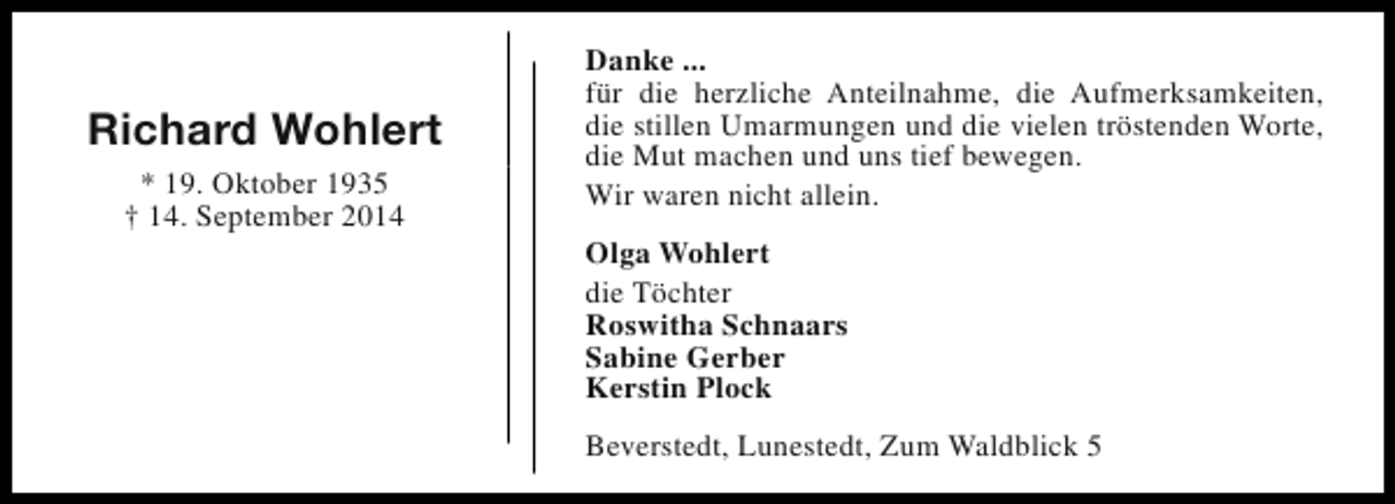 <p>Richard Wohlert<br />* 19. Oktober 1935<br />† 14. September 2014</p><p>Danke ...<br />für die herzliche Anteilnahme, die Aufmerksamkeiten,<br />die stillen Umarmungen und die vielen tröstenden Worte,<br />die Mut machen und uns tief bewegen.<br />Wir waren nicht allein.<br />Olga Wohlert<br />die Töchter<br />Roswitha Schnaars<br />Sabine Gerber<br />Kerstin Plock<br />Beverstedt, Lunestedt, Zum Waldblick 5</p>