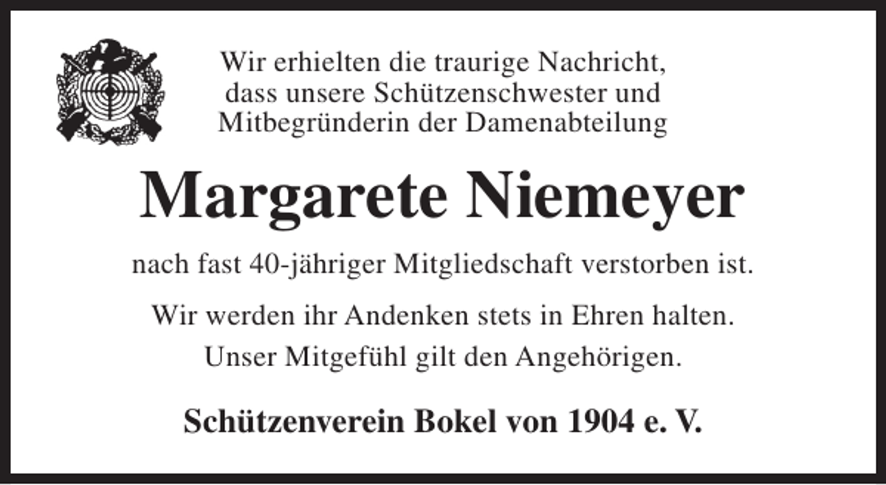 <p>Wir erhielten die traurige Nachricht,<br />dass unsere Schützenschwester und<br />Mitbegründerin der Damenabteilung</p><p>Margarete Niemeyer<br />nach fast 40-jähriger Mitgliedschaft verstorben ist.<br />Wir werden ihr Andenken stets in Ehren halten.<br />Unser Mitgefühl gilt den Angehörigen.</p><p>Schützenverein Bokel von 1904 e. V.</p>