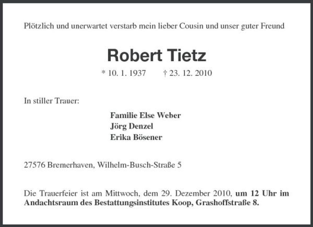 <p>Plötzlich und unerwartet verstarb mein lieber Cousin und unser guter Freund</p><p>Robert Tietz<br />* 10. 1. 1937 In stiller Trauer: Familie Else Weber Jörg Denzel Erika Bösener 27576 Bremerhaven, Wilhelm-Busch-Straße 5 Die Trauerfeier ist am Mittwoch, dem 29. Dezember 2010, um 12 Uhr im Andachtsraum des Bestattungsinstitutes Koop, Grashoffstraße 8. † 23. 12. 2010</p>