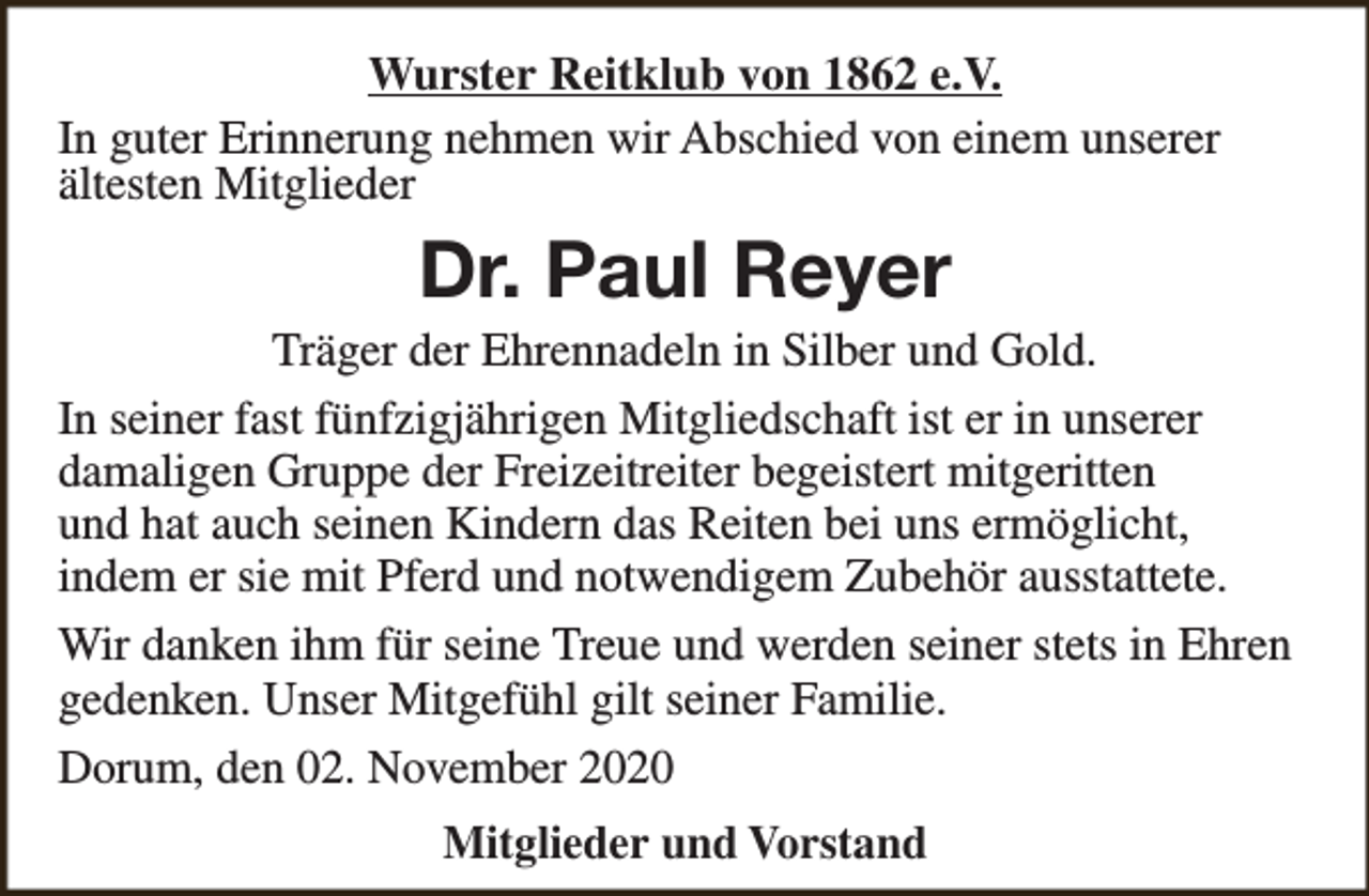 <p>Wurster Reitklub von 1862 e.V.<br />In guter Erinnerung nehmen wir Abschied von einem unserer<br />ältesten Mitglieder</p><p>Dr. Paul Reyer</p><p>Träger der Ehrennadeln in Silber und Gold.<br />In seiner fast fünfzigjährigen Mitgliedschaft ist er in unserer<br />damaligen Gruppe der Freizeitreiter begeistert mitgeritten<br />und hat auch seinen Kindern das Reiten bei uns ermöglicht,<br />indem er sie mit Pferd und notwendigem Zubehör ausstattete.<br />Wir danken ihm für seine Treue und werden seiner stets in Ehren<br />gedenken. Unser Mitgefühl gilt seiner Familie.<br />Dorum, den 02. November 2020<br />Mitglieder und Vorstand</p>