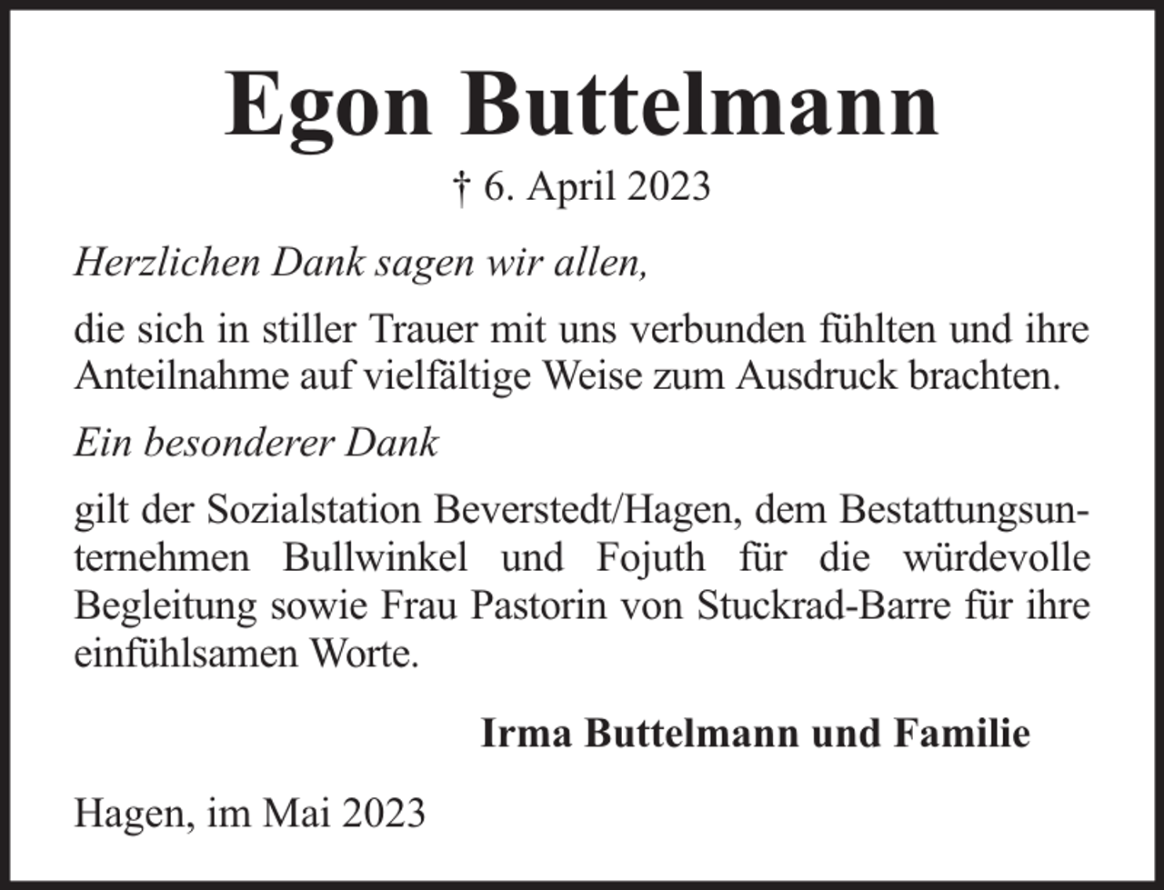 <p>Egon Buttelmann<br />† 6. April 2023</p><p>Herzlichen Dank sagen wir allen,<br />die sich in stiller Trauer mit uns verbunden fühlten und ihre<br />Anteilnahme auf vielfältige Weise zum Ausdruck brachten.<br />Ein besonderer Dank<br />gilt der Sozialstation Beverstedt/Hagen, dem Bestattungsunternehmen Bullwinkel und Fojuth für die würdevolle<br />Begleitung sowie Frau Pastorin von Stuckrad-Barre für ihre<br />einfühlsamen Worte.<br />Irma Buttelmann und Familie<br />Hagen, im Mai 2023</p>