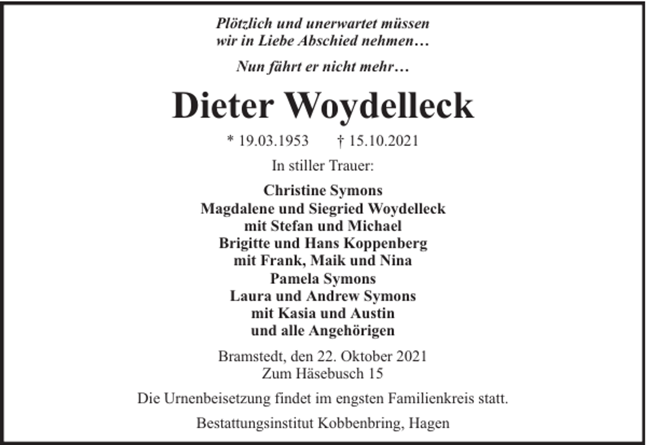 <p>Plötzlich und unerwartet müssen<br />wir in Liebe Abschied nehmen…<br />Nun fährt er nicht mehr…</p><p>Dieter Woydelleck<br />* 19.03.1953</p><p>† 15.10.2021</p><p>In stiller Trauer:<br />Christine Symons<br />Magdalene und Siegried Woydelleck<br />mit Stefan und Michael<br />Brigitte und Hans Koppenberg<br />mit Frank, Maik und Nina<br />Pamela Symons<br />Laura und Andrew Symons<br />mit Kasia und Austin<br />und alle Angehörigen<br />Bramstedt, den 22. Oktober 2021<br />Zum Häsebusch 15<br />Die Urnenbeisetzung findet im engsten Familienkreis statt.<br />Bestattungsinstitut Kobbenbring, Hagen</p>
