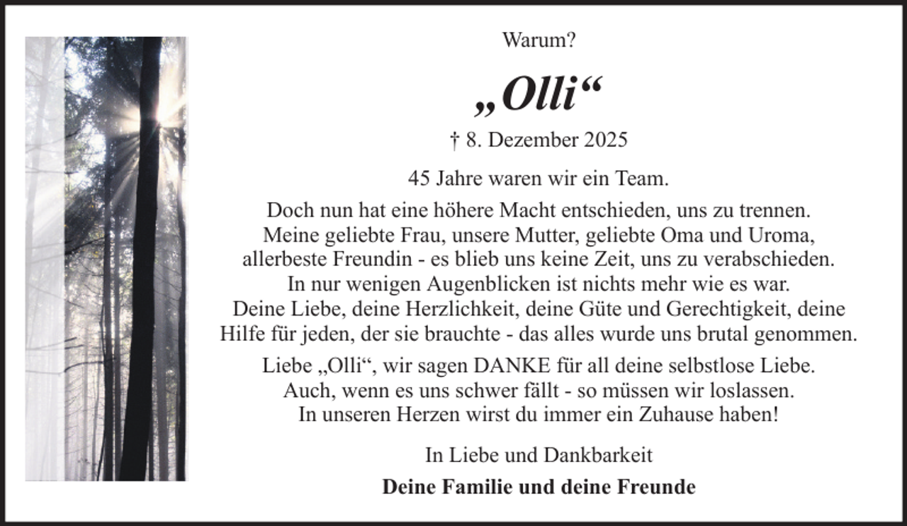 <p>Warum?</p><p>„Olli“<br />† 8. Dezember 2025<br />45 Jahre waren wir ein Team.<br />Doch nun hat eine höhere Macht entschieden, uns zu trennen.<br />Meine geliebte Frau, unsere Mutter, geliebte Oma und Uroma,<br />allerbeste Freundin - es blieb uns keine Zeit, uns zu verabschieden.<br />In nur wenigen Augenblicken ist nichts mehr wie es war.<br />Deine Liebe, deine Herzlichkeit, deine Güte und Gerechtigkeit, deine<br />Hilfe für jeden, der sie brauchte - das alles wurde uns brutal genommen.<br />Liebe „Olli“, wir sagen DANKE für all deine selbstlose Liebe.<br />Auch, wenn es uns schwer fällt - so müssen wir loslassen.<br />In unseren Herzen wirst du immer ein Zuhause haben!<br />In Liebe und Dankbarkeit<br />Deine Familie und deine Freunde</p>