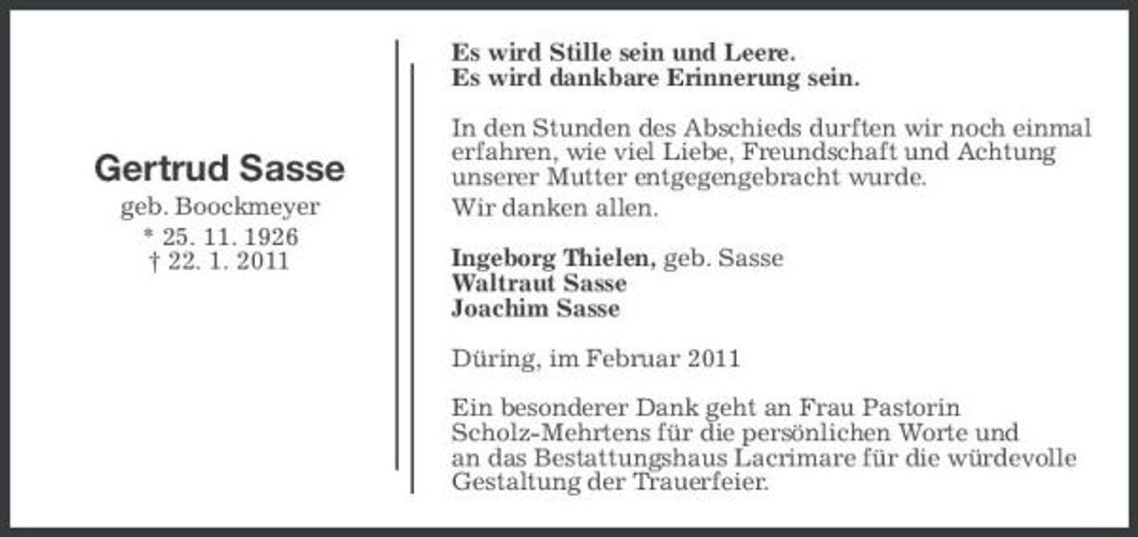 <p>Es wird Stille sein und Leere. Es wird dankbare Erinnerung sein. In den Stunden des Abschieds durften wir noch einmal erfahren, wie viel Liebe, Freundschaft und Achtung unserer Mutter entgegengebracht wurde. Wir danken allen. Ingeborg Thielen, geb. Sasse Waltraut Sasse Joachim Sasse Düring, im Februar 2011 Ein besonderer Dank geht an Frau Pastorin Scholz-Mehrtens für die persönlichen Worte und an das Bestattungshaus Lacrimare für die würdevolle Gestaltung der Trauerfeier.</p><p>Gertrud Sasse<br />geb. Boockmeyer * 25. 11. 1926 † 22. 1. 2011</p>