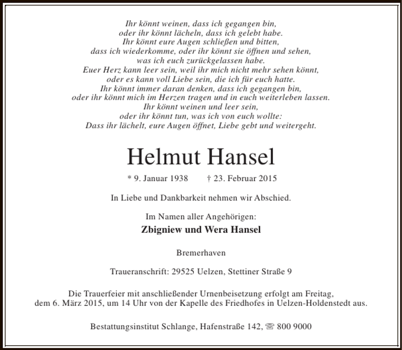 <p>Ihr könnt weinen, dass ich gegangen bin,<br />oder ihr könnt lächeln, dass ich gelebt habe.<br />Ihr könnt eure Augen schließen und bitten,<br />dass ich wiederkomme, oder ihr könnt sie öffnen und sehen,<br />was ich euch zurückgelassen habe.<br />Euer Herz kann leer sein, weil ihr mich nicht mehr sehen könnt,<br />oder es kann voll Liebe sein, die ich für euch hatte.<br />Ihr könnt immer daran denken, dass ich gegangen bin,<br />oder ihr könnt mich im Herzen tragen und in euch weiterleben lassen.<br />Ihr könnt weinen und leer sein,<br />oder ihr könnt tun, was ich von euch wollte:<br />Dass ihr lächelt, eure Augen öffnet, Liebe gebt und weitergeht.</p><p>Helmut Hansel<br />* 9. Januar 1938</p><p>† 23. Februar 2015</p><p>In Liebe und Dankbarkeit nehmen wir Abschied.<br />Im Namen aller Angehörigen:</p><p>Zbigniew und Wera Hansel<br />Bremerhaven<br />Traueranschrift: 29525 Uelzen, Stettiner Straße 9<br />Die Trauerfeier mit anschließender Urnenbeisetzung erfolgt am Freitag,<br />dem 6. März 2015, um 14 Uhr von der Kapelle des Friedhofes in Uelzen-Holdenstedt aus.<br />Bestattungsinstitut Schlange, Hafenstraße 142, s 800 9000</p>