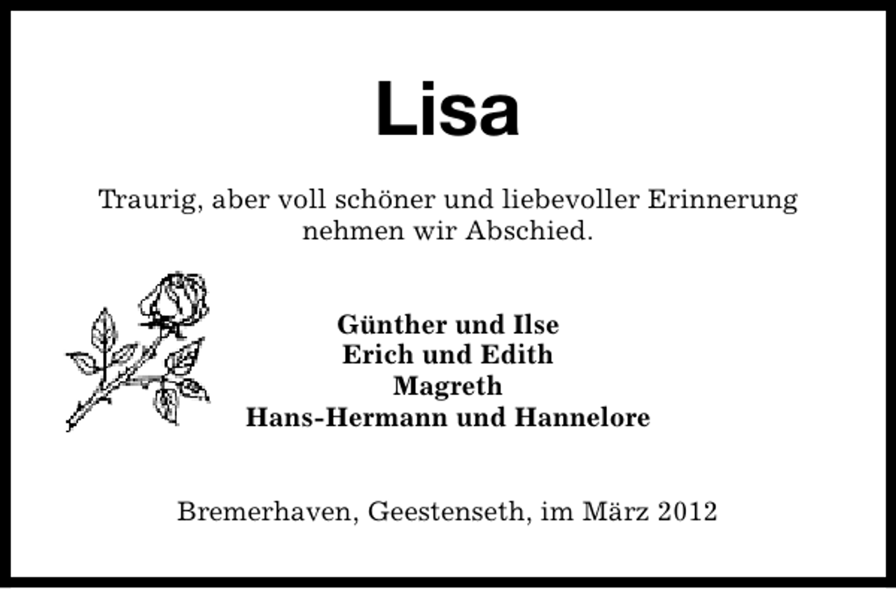 <p>Lisa<br />Traurig, aber voll schöner und liebevoller Erinnerung<br />nehmen wir Abschied.<br />Günther und Ilse<br />Erich und Edith<br />Magreth<br />Hans-Hermann und Hannelore<br />Bremerhaven, Geestenseth, im März 2012</p>