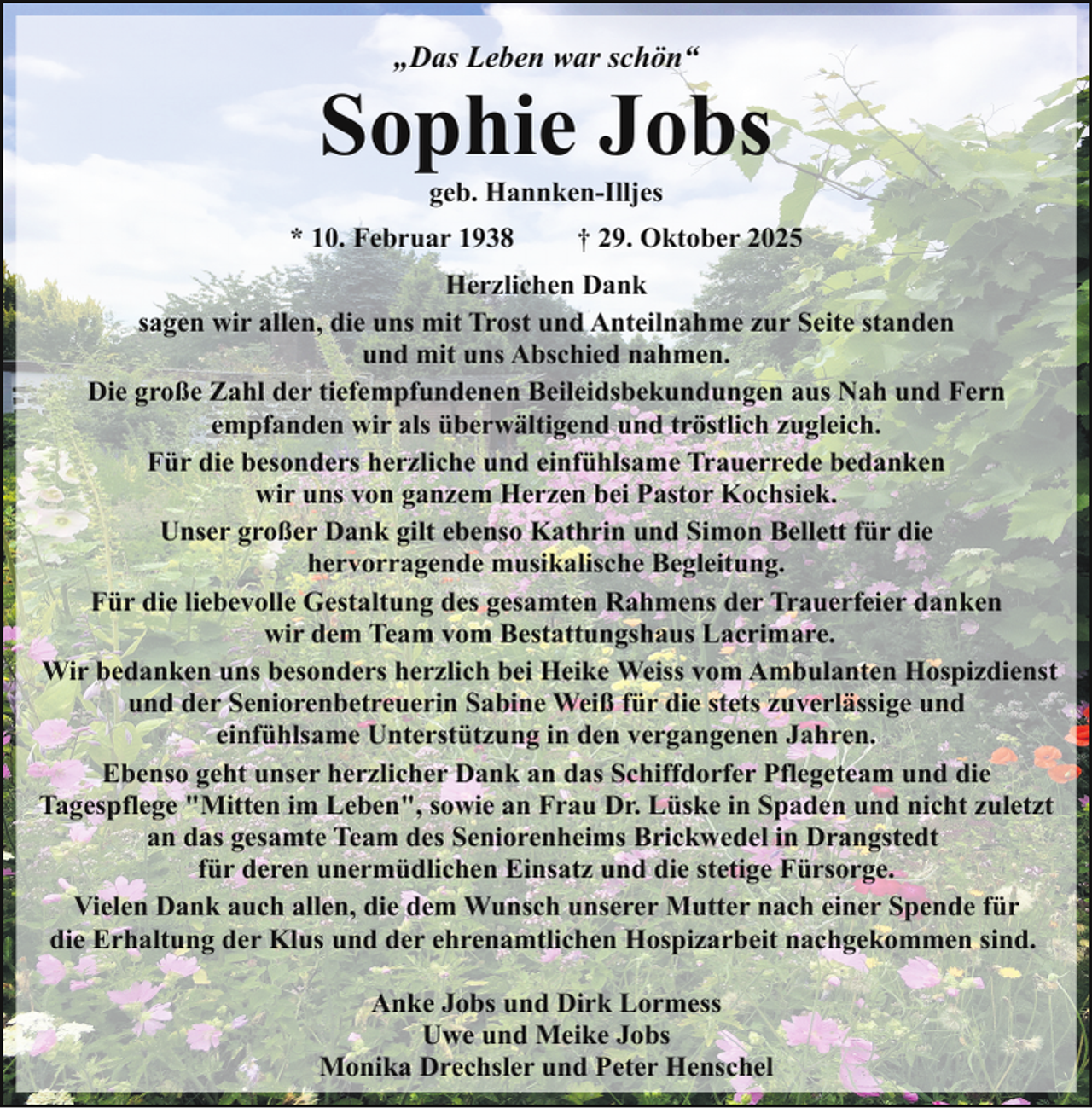 <p>„Das Leben war schön“</p><p>Sophie Jobs<br />geb. Hannken-Illjes</p><p>* 10. Februar 1938</p><p>† 29. Oktober 2025</p><p>Herzlichen Dank<br />sagen wir allen, die uns mit Trost und Anteilnahme zur Seite standen<br />und mit uns Abschied nahmen.<br />Die große Zahl der tiefempfundenen Beileidsbekundungen aus Nah und Fern<br />empfanden wir als überwältigend und tröstlich zugleich.<br />Für die besonders herzliche und einfühlsame Trauerrede bedanken<br />wir uns von ganzem Herzen bei Pastor Kochsiek.<br />Unser großer Dank gilt ebenso Kathrin und Simon Bellett für die<br />hervorragende musikalische Begleitung.<br />Für die liebevolle Gestaltung des gesamten Rahmens der Trauerfeier danken<br />wir dem Team vom Bestattungshaus Lacrimare.<br />Wir bedanken uns besonders herzlich bei Heike Weiss vom Ambulanten Hospizdienst<br />und der Seniorenbetreuerin Sabine Weiß für die stets zuverlässige und<br />einfühlsame Unterstützung in den vergangenen Jahren.<br />Ebenso geht unser herzlicher Dank an das Schiffdorfer Pflegeteam und die<br />Tagespflege "Mitten im Leben", sowie an Frau Dr. Lüske in Spaden und nicht zuletzt<br />an das gesamte Team des Seniorenheims Brickwedel in Drangstedt<br />für deren unermüdlichen Einsatz und die stetige Fürsorge.<br />Vielen Dank auch allen, die dem Wunsch unserer Mutter nach einer Spende für<br />die Erhaltung der Klus und der ehrenamtlichen Hospizarbeit nachgekommen sind.<br />Anke Jobs und Dirk Lormess<br />Uwe und Meike Jobs<br />Monika Drechsler und Peter Henschel</p>
