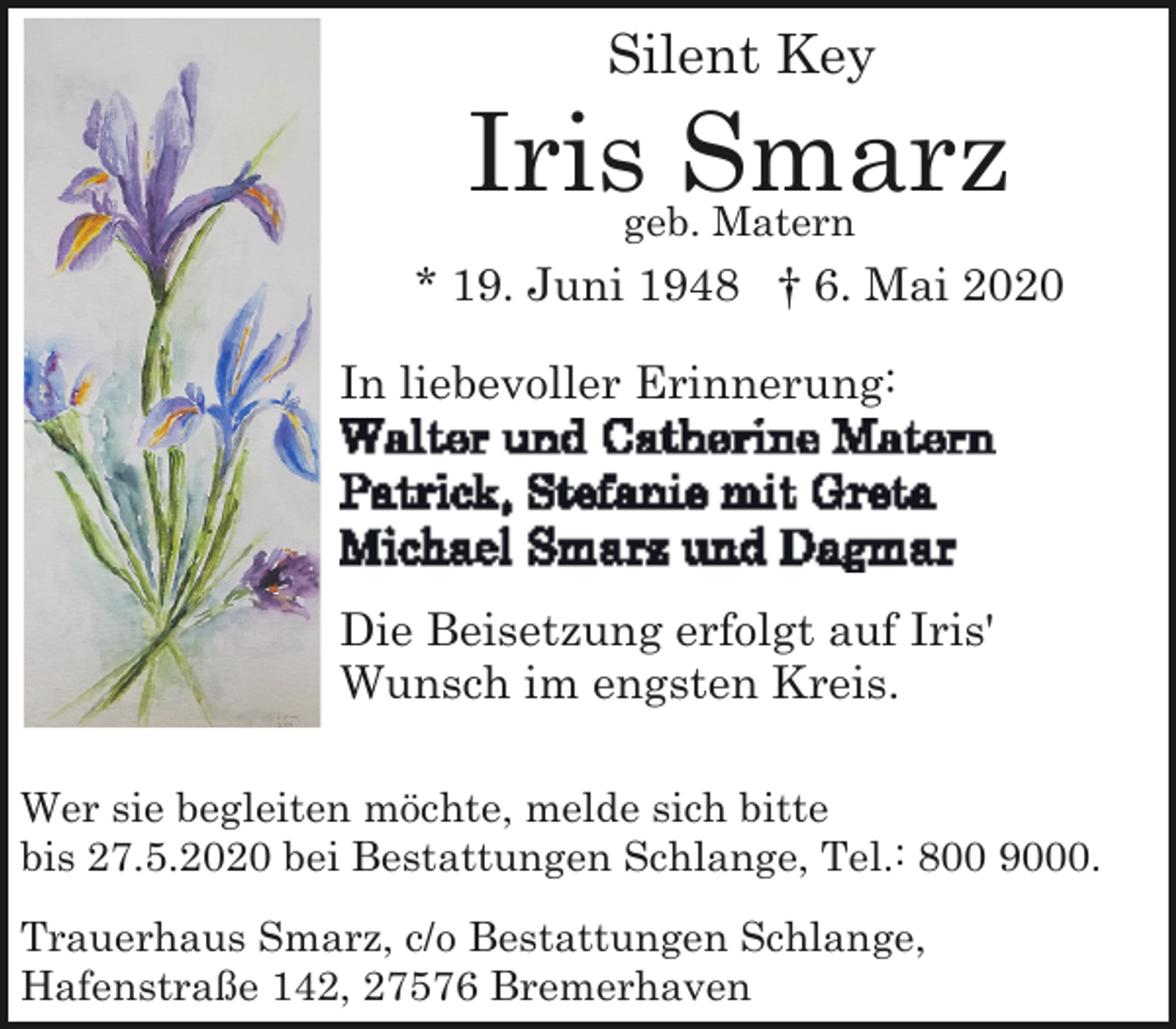 <p>Silent Key</p>
<p>Iris Smarz<br />geb. Matern</p>
<p>* 19. Juni 1948 † 6. Mai 2020<br />In liebevoller Erinnerung:</p>
<p>Die Beisetzung erfolgt auf Iris'<br />Wunsch im engsten Kreis.<br />Wer sie begleiten möchte, melde sich bitte<br />bis 27.5.2020 bei Bestattungen Schlange, Tel.: 800 9000.<br />Trauerhaus Smarz, c/o Bestattungen Schlange,<br />Hafenstraße 142, 27576 Bremerhaven</p>