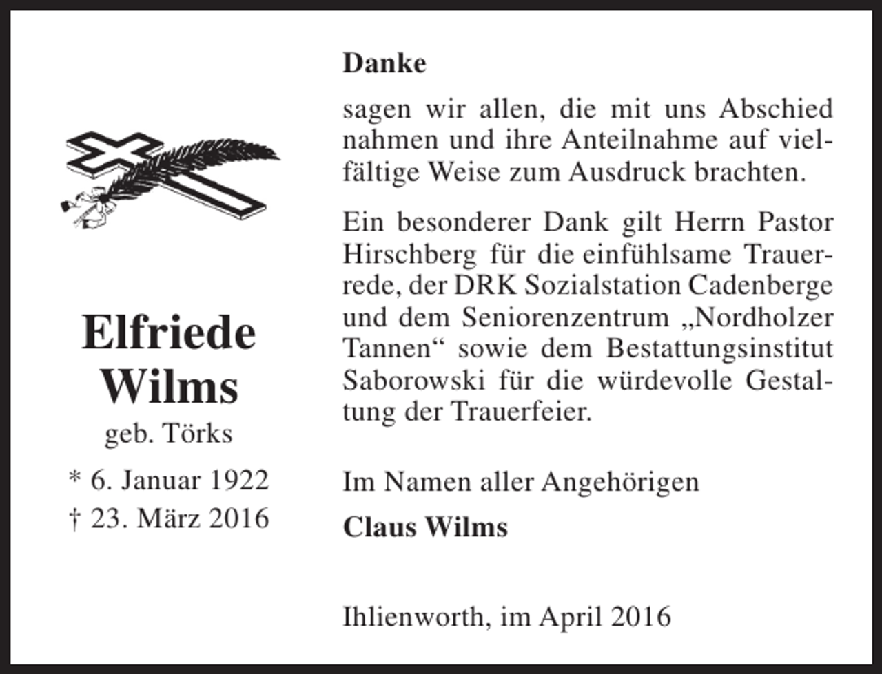 <p>Danke<br />sagen wir allen, die mit uns Abschied<br />nahmen und ihre Anteilnahme auf vielfältige Weise zum Ausdruck brachten.</p><p>Elfriede<br />Wilms<br />geb. Törks</p><p>* 6. Januar 1922<br />† 23. März 2016</p><p>Ein besonderer Dank gilt Herrn Pastor<br />Hirschberg für die einfühlsame Trauerrede, der DRK Sozialstation Cadenberge<br />und dem Seniorenzentrum „Nordholzer<br />Tannen“ sowie dem Bestattungsinstitut<br />Saborowski für die würdevolle Gestaltung der Trauerfeier.<br />Im Namen aller Angehörigen<br />Claus Wilms<br />Ihlienworth, im April 2016</p>