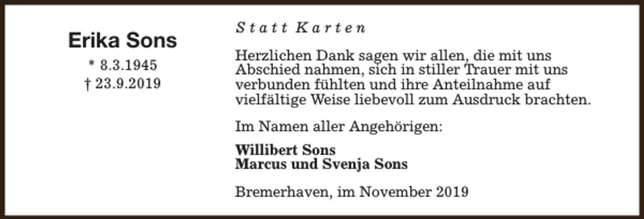 <p>Erika Sons<br />* 8.3.1945<br />† 23.9.2019</p><p>Statt Karten<br />Herzlichen Dank sagen wir allen, die mit uns<br />Abschied nahmen, sich in stiller Trauer mit uns<br />verbunden fühlten und ihre Anteilnahme auf<br />vielfältige Weise liebevoll zum Ausdruck brachten.<br />Im Namen aller Angehörigen:<br />Willibert Sons<br />Marcus und Svenja Sons<br />Bremerhaven, im November 2019</p>