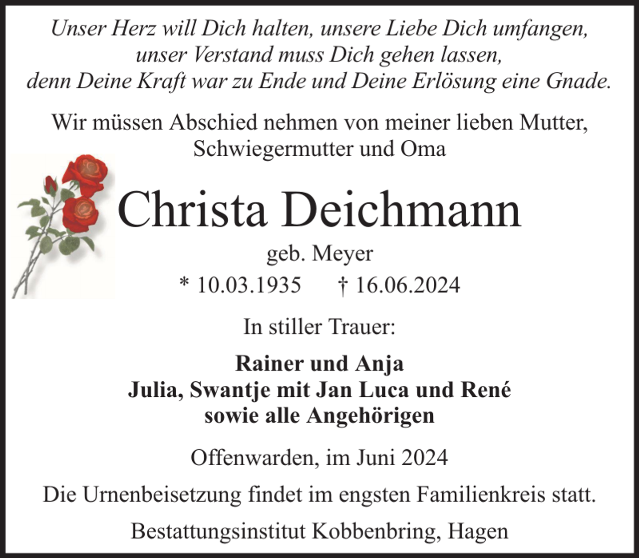 <p>Unser Herz will Dich halten, unsere Liebe Dich umfangen,<br />unser Verstand muss Dich gehen lassen,<br />denn Deine Kraft war zu Ende und Deine Erlösung eine Gnade.<br />Wir müssen Abschied nehmen von meiner lieben Mutter,<br />Schwiegermutter und Oma</p><p>Christa Deichmann<br />geb. Meyer<br />* 10.03.1935 † 16.06.2024<br />In stiller Trauer:<br />Rainer und Anja<br />Julia, Swantje mit Jan Luca und René<br />sowie alle Angehörigen<br />Offenwarden, im Juni 2024<br />Die Urnenbeisetzung findet im engsten Familienkreis statt.<br />Bestattungsinstitut Kobbenbring, Hagen</p>
