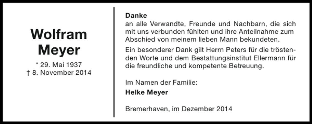 <p>Wolfram<br />Meyer<br />* 29. Mai 1937<br />† 8. November 2014</p><p>Danke<br />an alle Verwandte, Freunde und Nachbarn, die sich<br />mit uns verbunden fühlten und ihre Anteilnahme zum<br />Abschied von meinem lieben Mann bekundeten.<br />Ein besonderer Dank gilt Herrn Peters für die tröstenden Worte und dem Bestattungsinstitut Ellermann für<br />die freundliche und kompetente Betreuung.<br />Im Namen der Familie:<br />Helke Meyer<br />Bremerhaven, im Dezember 2014</p>