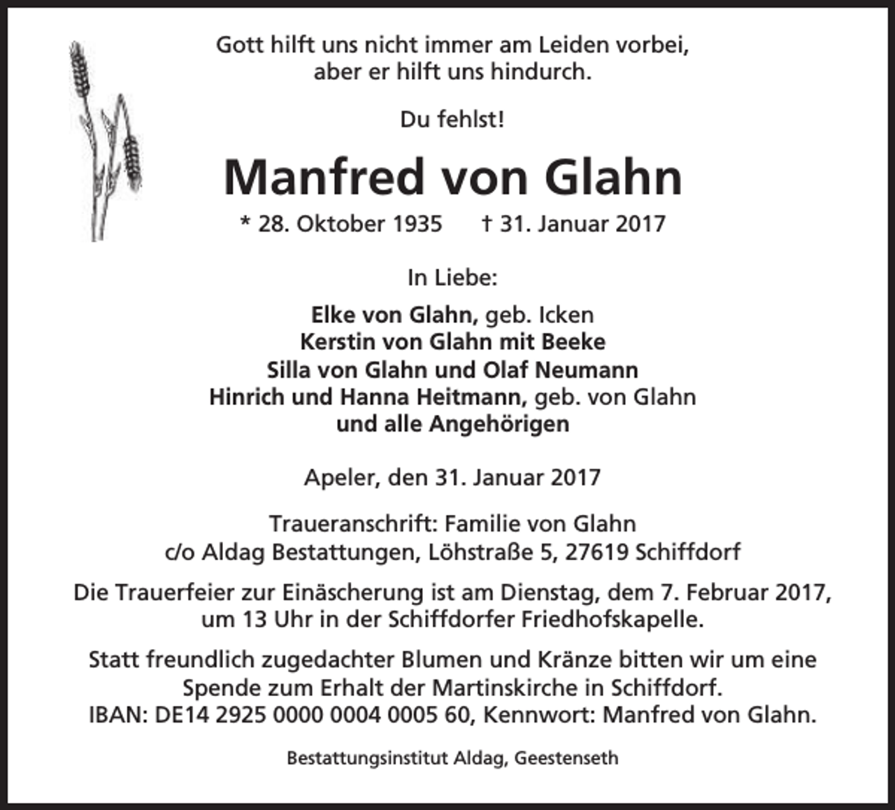 <p>Gott hilft uns nicht immer am Leiden vorbei,<br />aber er hilft uns hindurch.<br />Du fehlst!</p><p>Manfred von Glahn<br />* 28. Oktober 1935</p><p>† 31. Januar 2017</p><p>In Liebe:<br />Elke von Glahn, geb. Icken<br />Kerstin von Glahn mit Beeke<br />Silla von Glahn und Olaf Neumann<br />Hinrich und Hanna Heitmann, geb. von Glahn<br />und alle Angehörigen<br />Apeler, den 31. Januar 2017<br />Traueranschrift: Familie von Glahn<br />c/o Aldag Bestattungen, Löhstraße 5, 27619 Schiffdorf<br />Die Trauerfeier zur Einäscherung ist am Dienstag, dem 7. Februar 2017,<br />um 13 Uhr in der Schiffdorfer Friedhofskapelle.<br />Statt freundlich zugedachter Blumen und Kränze bitten wir um eine<br />Spende zum Erhalt der Martinskirche in Schiffdorf.<br />IBAN: DE14 2925 04 0005 60, Kennwort: Manfred von Glahn.<br />Bestattungsinstitut Aldag, Geestenseth</p>