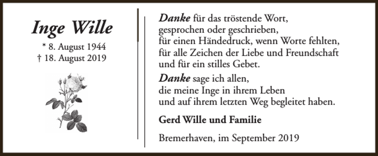 <p>Inge Wille<br />* 8. August 1944<br />† 18. August 2019</p><p>Danke für das tröstende Wort,</p><p>gesprochen oder geschrieben,<br />für einen Händedruck, wenn Worte fehlten,<br />für alle Zeichen der Liebe und Freundschaft<br />und für ein stilles Gebet.<br />Danke sage ich allen,<br />die meine Inge in ihrem Leben<br />und auf ihrem letzten Weg begleitet haben.<br />Gerd Wille und Familie<br />Bremerhaven, im September 2019</p>