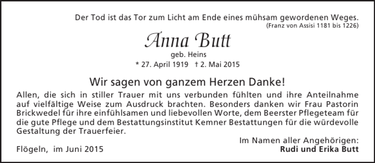 <p>Der Tod ist das Tor zum Licht am Ende eines mühsam gewordenen Weges.</p><p>Anna Butt</p><p>(Franz von Assisi 1181 bis 1226)</p><p>geb. Heins<br />* 27. April 1919 † 2. Mai 2015</p><p>Wir sagen von ganzem Herzen Danke!</p><p>Allen, die sich in stiller Trauer mit uns verbunden fühlten und ihre Anteilnahme<br />auf vielfältige Weise zum Ausdruck brachten. Besonders danken wir Frau Pastorin<br />Brickwedel für ihre einfühlsamen und liebevollen Worte, dem Beerster Pflegeteam für<br />die gute Pflege und dem Bestattungsinstitut Kemner Bestattungen für die würdevolle<br />Gestaltung der Trauerfeier.<br />Im Namen aller Angehörigen:<br />Flögeln, im Juni 2015<br />Rudi und Erika Butt</p>