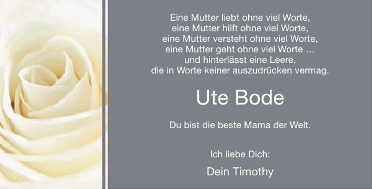 <p>Eine Mutter liebt ohne viel Worte,<br />eine Mutter hilft ohne viel Worte,<br />eine Mutter versteht ohne viel Worte,<br />eine Mutter geht ohne viel Worte …<br />und hinterlässt eine Leere,<br />die in Worte keiner auszudrücken vermag.</p><p>Ute Bode<br />Du bist die beste Mama der Welt.<br />Ich liebe Dich:</p><p>Dein Timothy</p>