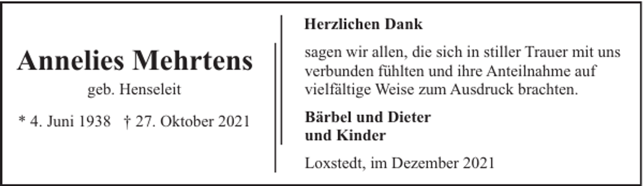 <p>Herzlichen Dank</p><p>Annelies Mehrtens</p><p>sagen wir allen, die sich in stiller Trauer mit uns<br />verbunden fühlten und ihre Anteilnahme auf<br />vielfältige Weise zum Ausdruck brachten.</p><p>* 4. Juni 1938 † 27. Oktober 2021</p><p>Bärbel und Dieter<br />und Kinder</p><p>geb. Henseleit</p><p>Loxstedt, im Dezember 2021</p>