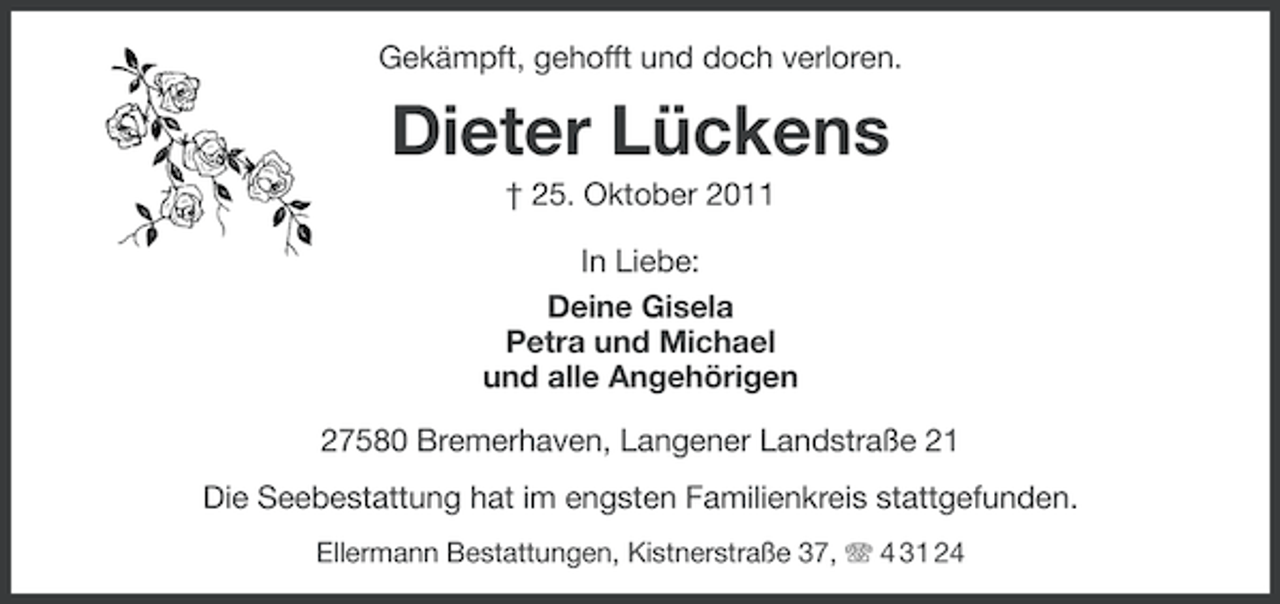 <p>Gekämpft, gehofft und doch verloren.</p><p>Dieter Lückens<br />† 25. Oktober 2011<br />In Liebe:<br />Deine Gisela<br />Petra und Michael<br />und alle Angehörigen<br />27580 Bremerhaven, Langener Landstraße 21<br />Die Seebestattung hat im engsten Familienkreis stattgefunden.<br />Ellermann Bestattungen, Kistnerstraße 37, 4 31 24</p>