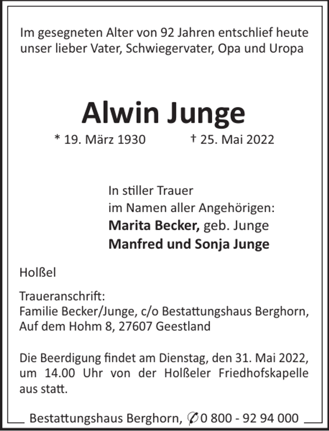 <p>Im gesegneten Alter von 92 Jahren entschlief heute<br />unser lieber Vater, Schwiegervater, Opa und Uropa</p><p>Alwin Junge<br />* 19. März 1930</p><p>† 25. Mai 2022</p><p>In s"ller Trauer<br />im Namen aller Angehörigen:</p><p>Marita Becker, geb. Junge<br />Manfred und Sonja Junge<br />Holßel<br />Traueranschri!:<br />Familie Becker/Junge, c/o Besta#ungshaus Berghorn,<br />Auf dem Hohm 8, 27607 Geestland<br />Die Beerdigung ﬁndet am Dienstag, den 31. Mai 2022,<br />um 14.00 Uhr von der Holßeler Friedhofskapelle<br />aus sta#.<br />Besta#ungshaus Berghorn, * 0 800 - 92 94 000</p>