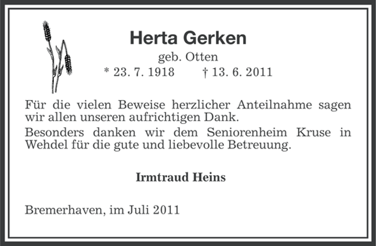 <p>Herta Gerken<br />geb. Otten<br />* 23. 7. 1918<br />† 13. 6. 2011<br />Für die vielen Beweise herzlicher Anteilnahme sagen<br />wir allen unseren aufrichtigen Dank.<br />Besonders danken wir dem Seniorenheim Kruse in<br />Wehdel für die gute und liebevolle Betreuung.<br />Irmtraud Heins<br />Bremerhaven, im Juli 2011</p>