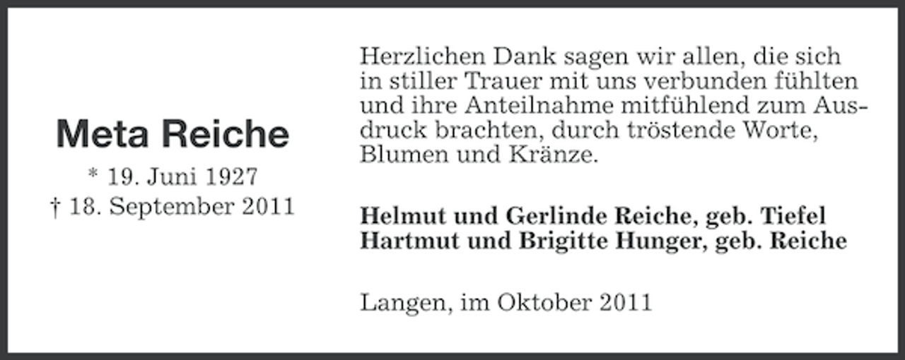 <p>Meta Reiche<br />* 19. Juni 1927<br />† 18. September 2011</p><p>Herzlichen Dank sagen wir allen, die sich<br />in stiller Trauer mit uns verbunden fühlten<br />und ihre Anteilnahme mitfühlend zum Ausdruck brachten, durch tröstende Worte,<br />Blumen und Kränze.<br />Helmut und Gerlinde Reiche, geb. Tiefel<br />Hartmut und Brigitte Hunger, geb. Reiche<br />Langen, im Oktober 2011</p>