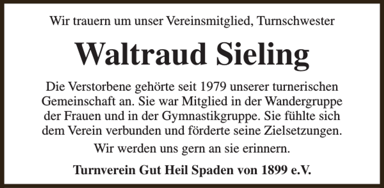 <p>Wir trauern um unser Vereinsmitglied, Turnschwester</p><p>Waltraud Sieling<br />Die Verstorbene gehörte seit 1979 unserer turnerischen<br />Gemeinschaft an. Sie war Mitglied in der Wandergruppe<br />der Frauen und in der Gymnastikgruppe. Sie fühlte sich<br />dem Verein verbunden und förderte seine Zielsetzungen.<br />Wir werden uns gern an sie erinnern.<br />Turnverein Gut Heil Spaden von 1899 e.V.</p>