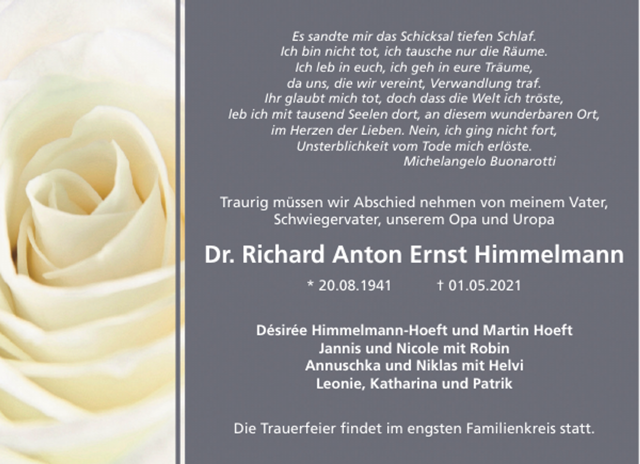 <p>Es sandte mir das Schicksal tiefen Schlaf.<br />Ich bin nicht tot, ich tausche nur die Räume.<br />Ich leb in euch, ich geh in eure Träume,<br />da uns, die wir vereint, Verwandlung traf.<br />Ihr glaubt mich tot, doch dass die Welt ich tröste,<br />leb ich mit tausend Seelen dort, an diesem wunderbaren Ort,<br />im Herzen der Lieben. Nein, ich ging nicht fort,<br />Unsterblichkeit vom Tode mich erlöste.<br />Michelangelo Buonarotti</p><p>Traurig müssen wir Abschied nehmen von meinem Vater,<br />Schwiegervater, unserem Opa und Uropa</p><p>Dr. Richard Anton Ernst Himmelmann<br />* 20.08.1941</p><p>† 01.05.2021</p><p>Désirée Himmelmann-Hoeft und Martin Hoeft<br />Jannis und Nicole mit Robin<br />Annuschka und Niklas mit Helvi<br />Leonie, Katharina und Patrik<br />Die Trauerfeier findet im engsten Familienkreis statt.</p>