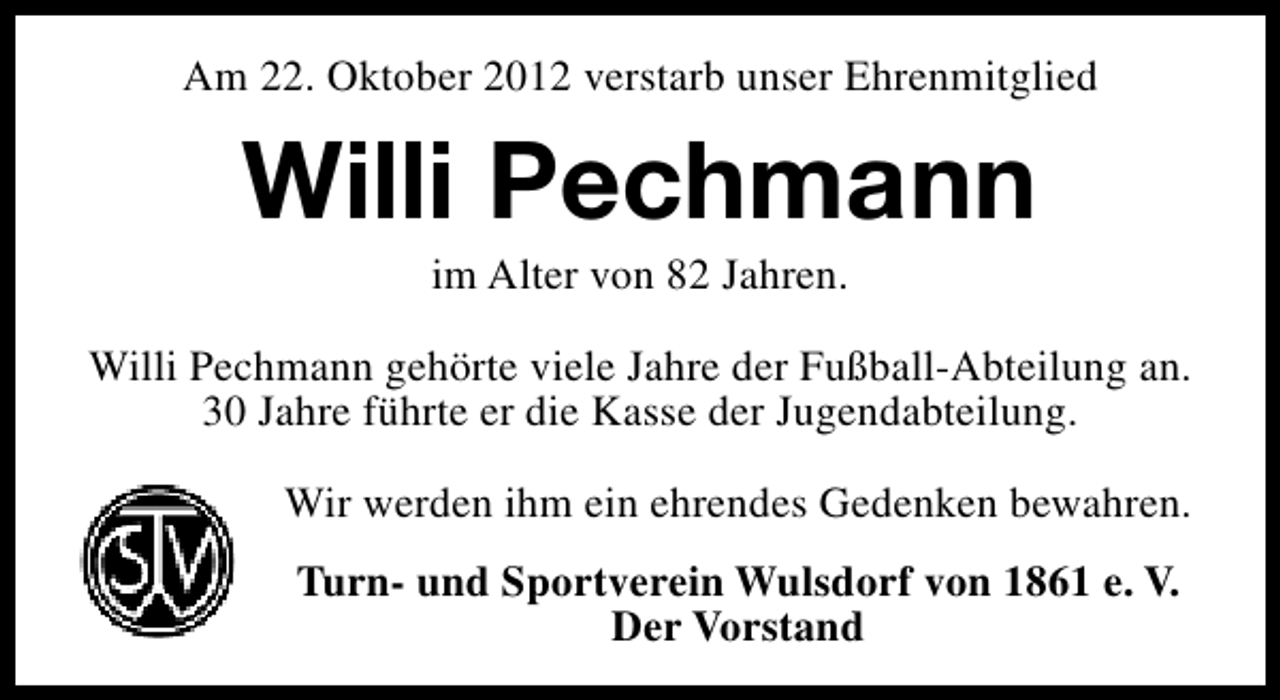 <p>Am 22. Oktober 2012 verstarb unser Ehrenmitglied</p><p>Willi Pechmann<br />im Alter von 82 Jahren.</p><p>Willi Pechmann gehörte viele Jahre der Fußball-Abteilung an.<br />30 Jahre führte er die Kasse der Jugendabteilung.<br />Wir werden ihm ein ehrendes Gedenken bewahren.<br />Turn- und Sportverein Wulsdorf von 1861 e. V.<br />Der Vorstand</p>