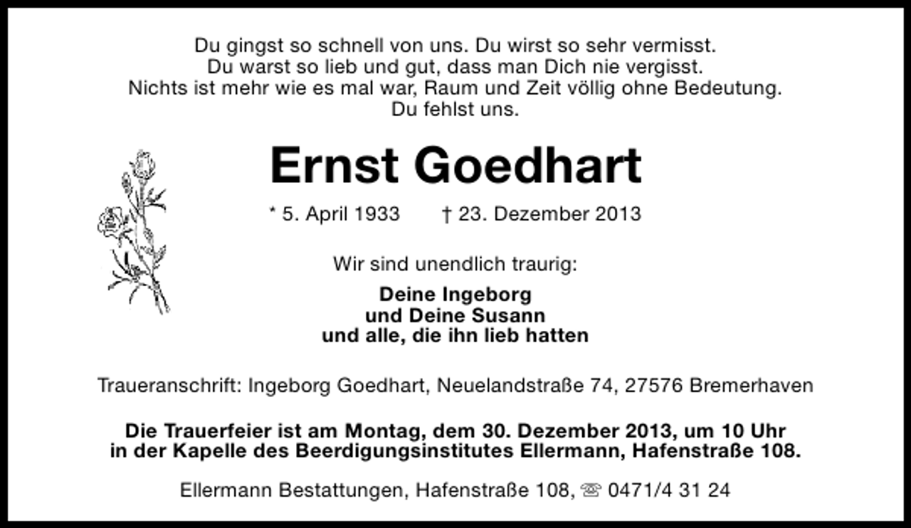 <p>Du gingst so schnell von uns. Du wirst so sehr vermisst.<br />Du warst so lieb und gut, dass man Dich nie vergisst.<br />Nichts ist mehr wie es mal war, Raum und Zeit völlig ohne Bedeutung.<br />Du fehlst uns.</p><p>Ernst Goedhart<br />* 5. April 1933</p><p>† 23. Dezember 2013</p><p>Wir sind unendlich traurig:<br />Deine Ingeborg<br />und Deine Susann<br />und alle, die ihn lieb hatten<br />Traueranschrift: Ingeborg Goedhart, Neuelandstraße 74, 27576 Bremerhaven<br />Die Trauerfeier ist am Montag, dem 30. Dezember 2013, um 10 Uhr<br />in der Kapelle des Beerdigungsinstitutes Ellermann, Hafenstraße 108.<br />Ellermann Bestattungen, Hafenstraße 108, s 0471/4 31 24</p>