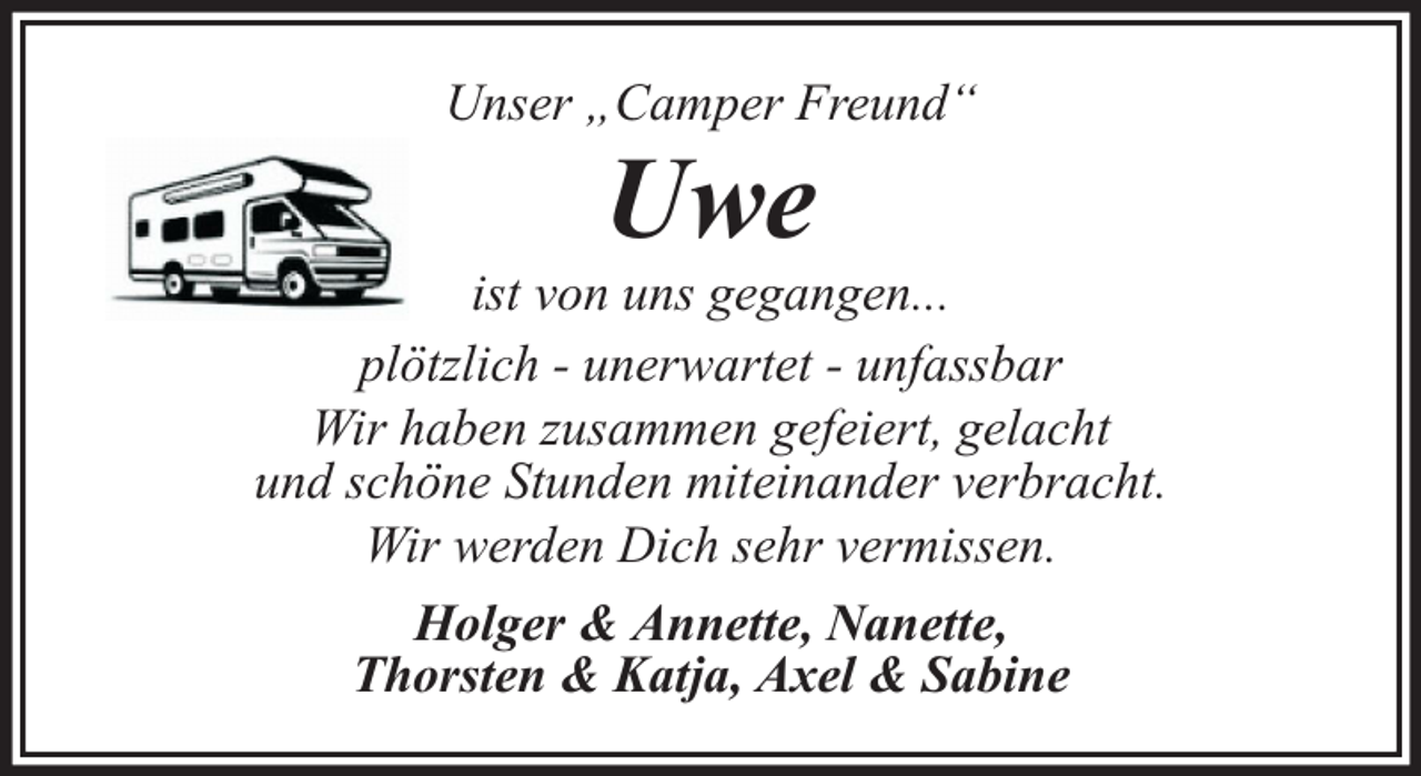 <p>Unser „Camper Freund“</p><p>Uwe</p><p>ist von uns gegangen...<br />plötzlich - unerwartet - unfassbar<br />Wir haben zusammen gefeiert, gelacht<br />und schöne Stunden miteinander verbracht.<br />Wir werden Dich sehr vermissen.<br />Holger &amp; Annette, Nanette,<br />Thorsten &amp; Katja, Axel &amp; Sabine</p>