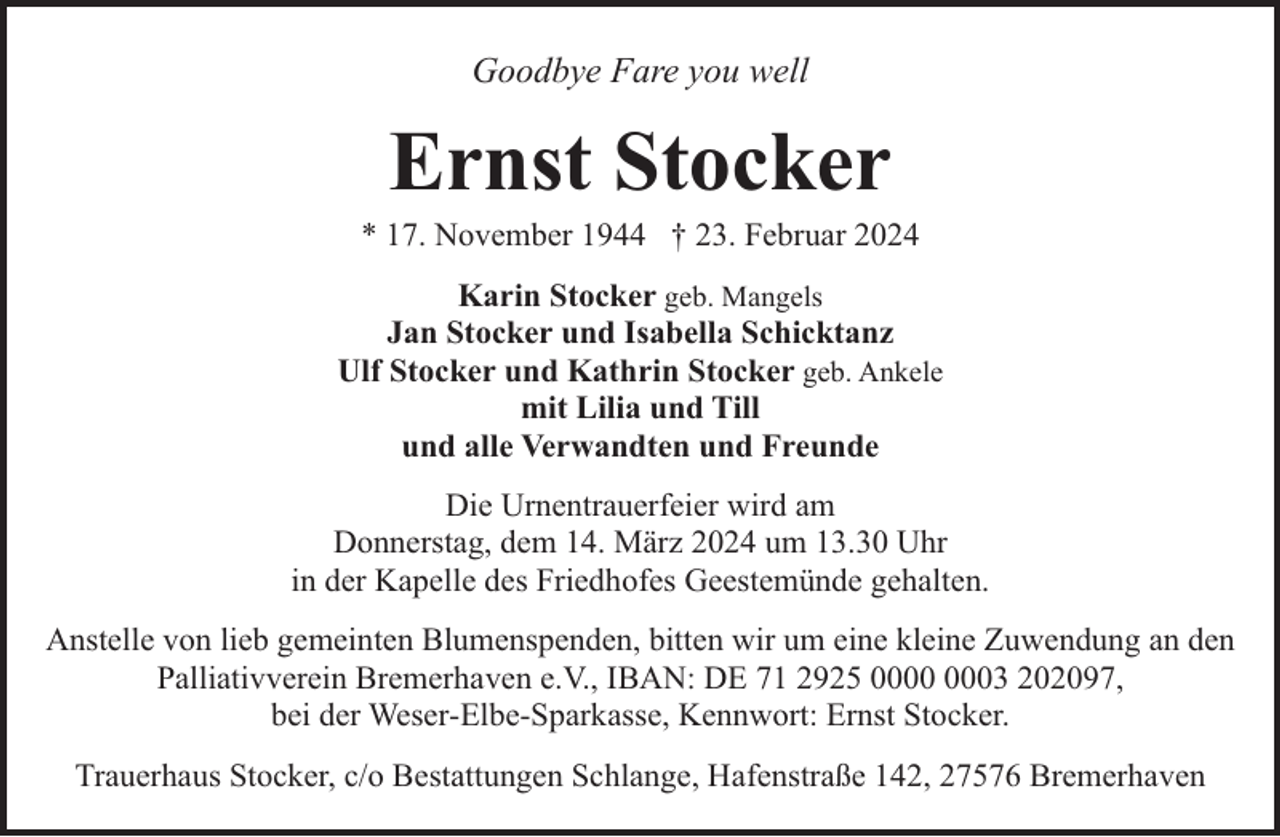 <p>Goodbye Fare you well</p><p>Ernst Stocker</p><p>* 17. November 1944 † 23. Februar 2024<br />Karin Stocker geb. Mangels<br />Jan Stocker und Isabella Schicktanz<br />Ulf Stocker und Kathrin Stocker geb. Ankele<br />mit Lilia und Till<br />und alle Verwandten und Freunde<br />Die Urnentrauerfeier wird am<br />Donnerstag, dem 14. März 2024 um 13.30 Uhr<br />in der Kapelle des Friedhofes Geestemünde gehalten.<br />Anstelle von lieb gemeinten Blumenspenden, bitten wir um eine kleine Zuwendung an den<br />Palliativverein Bremerhaven e.V., IBAN: DE 71 2925 03 202097,<br />bei der Weser-Elbe-Sparkasse, Kennwort: Ernst Stocker.<br />Trauerhaus Stocker, c/o Bestattungen Schlange, Hafenstraße 142, 27576 Bremerhaven</p>