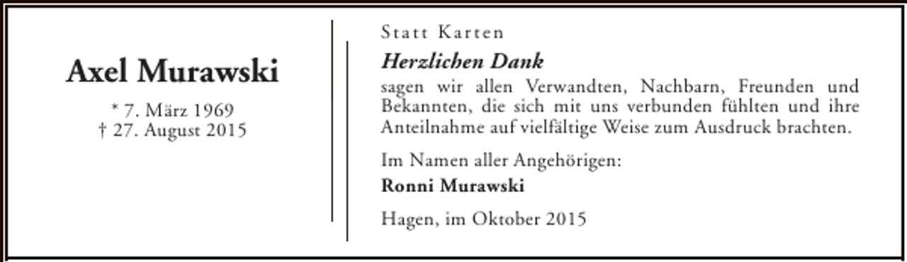 <p>St a t t K a r t e n</p><p>Axel Murawski<br />* 7. März 1969<br />† 27. August 2015</p><p>Herzlichen Dank</p><p>sagen wir allen Verwandten, Nachbarn, Freunden und<br />Bekannten, die sich mit uns verbunden fühlten und ihre<br />Anteilnahme auf vielfältige Weise zum Ausdruck brachten.<br />Im Namen aller Angehörigen:<br />Ronni Murawski<br />Hagen, im Oktober 2015</p>