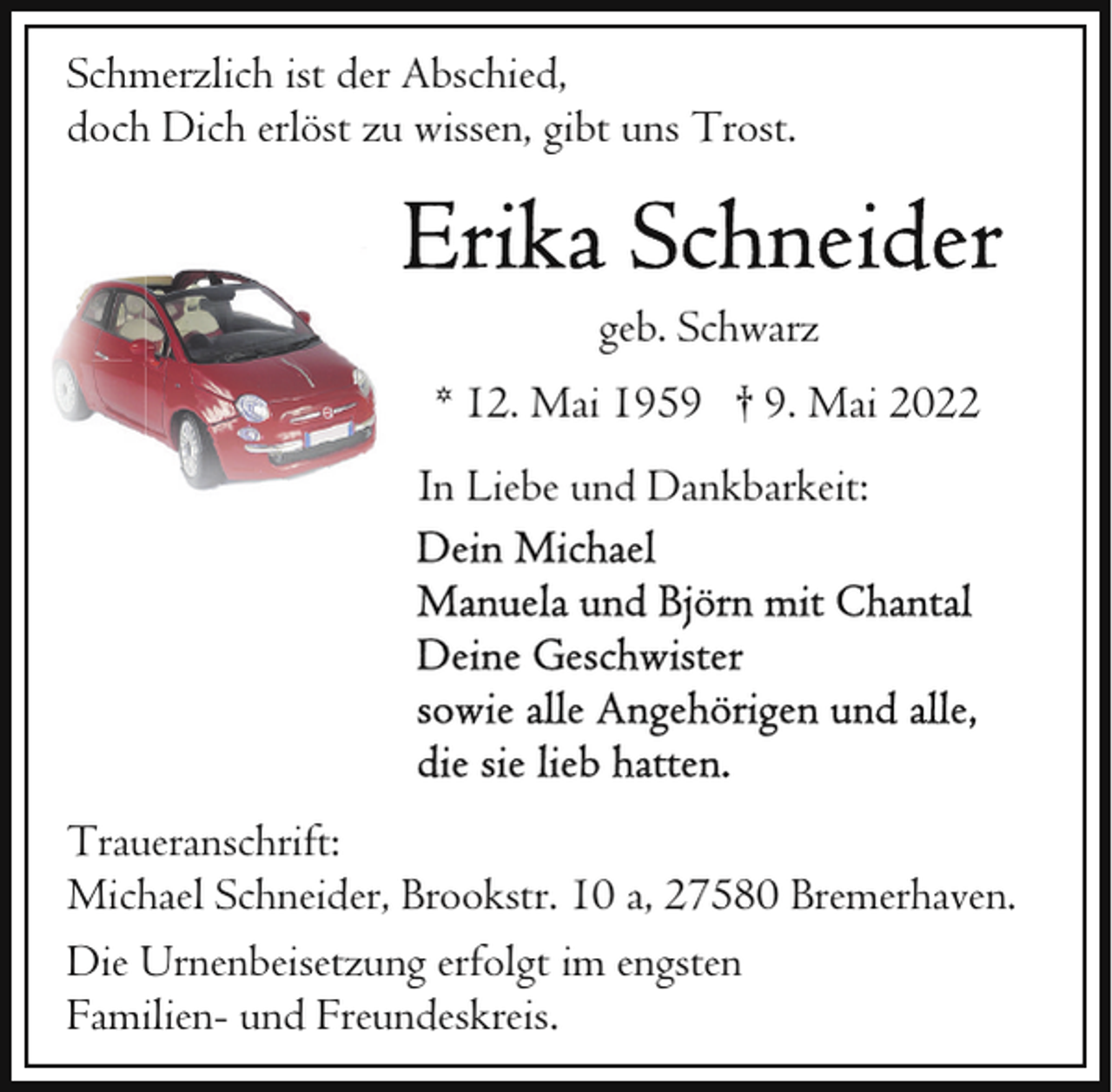 <p>Schmerzlich ist der Abschied,<br />doch Dich erlöst zu wissen, gibt uns Trost.</p>
<p>geb. Schwarz<br />* 12. Mai 1959 † 9. Mai 2022<br />In Liebe und Dankbarkeit:</p>
<p>Traueranschrift:<br />Michael Schneider, Brookstr. 10 a, 27580 Bremerhaven.<br />Die Urnenbeisetzung erfolgt im engsten<br />Familien- und Freundeskreis.</p>