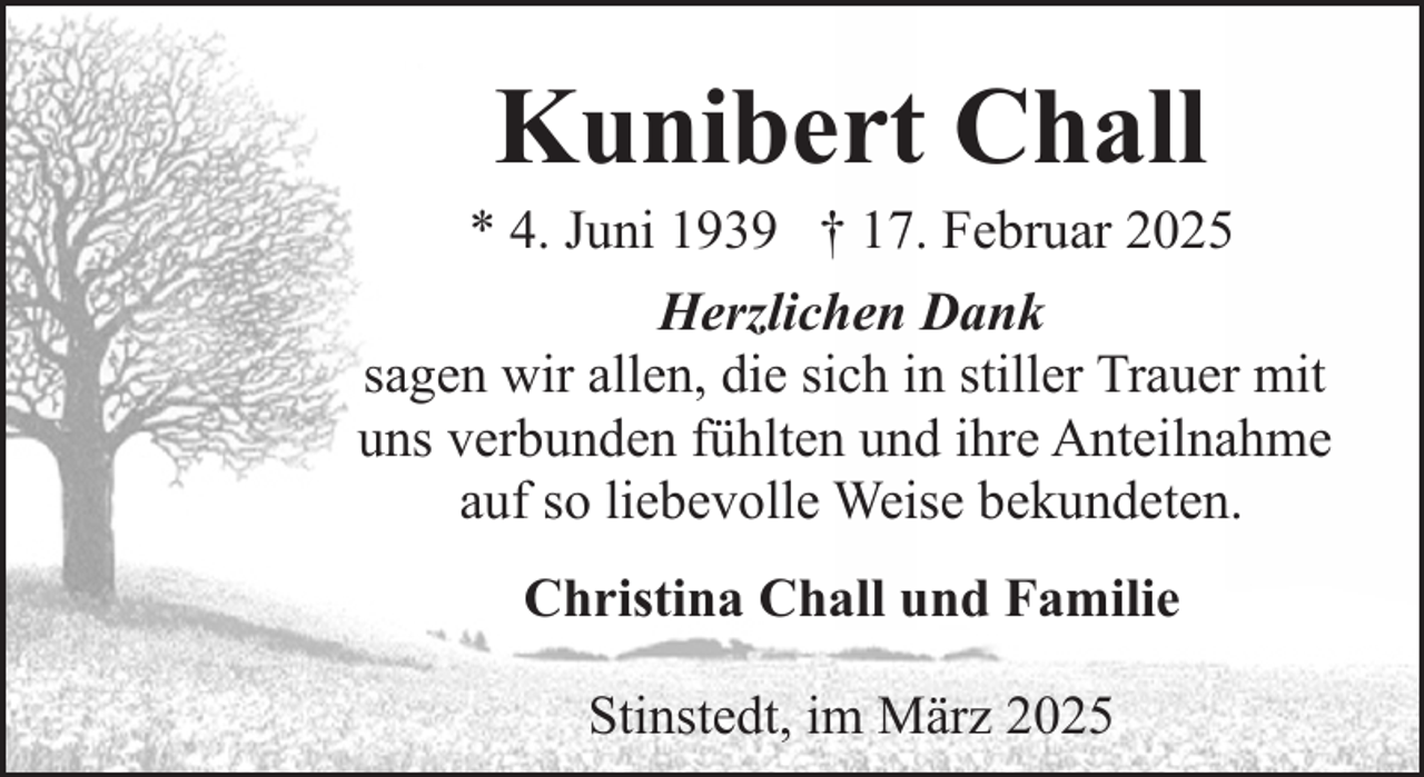 <p>Kunibert Chall</p><p>* 4. Juni 1939 † 17. Februar 2025<br />Herzlichen Dank<br />sagen wir allen, die sich in stiller Trauer mit<br />uns verbunden fühlten und ihre Anteilnahme<br />auf so liebevolle Weise bekundeten.<br />Christina Chall und Familie<br />Stinstedt, im März 2025</p>
