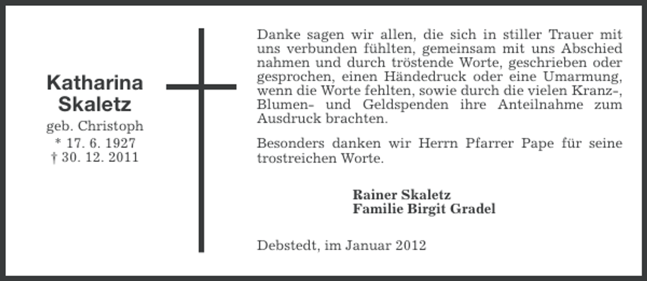 <p>Katharina<br />Skaletz<br />geb. Christoph<br />* 17. 6. 1927<br />† 30. 12. 2011</p><p>Danke sagen wir allen, die sich in stiller Trauer mit<br />uns verbunden fühlten, gemeinsam mit uns Abschied<br />nahmen und durch tröstende Worte, geschrieben oder<br />gesprochen, einen Händedruck oder eine Umarmung,<br />wenn die Worte fehlten, sowie durch die vielen Kranz-,<br />Blumen- und Geldspenden ihre Anteilnahme zum<br />Ausdruck brachten.<br />Besonders danken wir Herrn Pfarrer Pape für seine<br />trostreichen Worte.<br />Rainer Skaletz<br />Familie Birgit Gradel<br />Debstedt, im Januar 2012</p>
