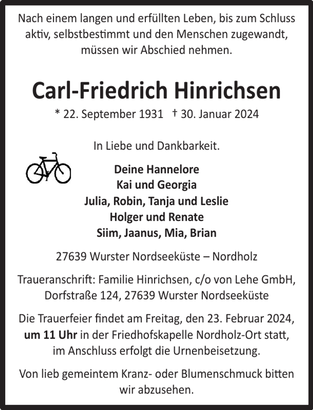 <p>Nach einem langen und erfüllten Leben, bis zum Schluss<br />aktiv, selbstbestimmt und den Menschen zugewandt,<br />müssen wir Abschied nehmen.</p><p>Carl-Friedrich Hinrichsen<br />* 22. September 1931 † 30. Januar 2024<br />In Liebe und Dankbarkeit.<br />Deine Hannelore<br />Kai und Georgia<br />Julia, Robin, Tanja und Leslie<br />Holger und Renate<br />Siim, Jaanus, Mia, Brian<br />27639 Wurster Nordseeküste – Nordholz<br />Traueranschrift: Familie Hinrichsen, c/o von Lehe GmbH,<br />Dorfstraße 124, 27639 Wurster Nordseeküste<br />Die Trauerfeier ﬁndet am Freitag, den 23. Februar 2024,<br />um 11 Uhr in der Friedhofskapelle Nordholz-Ort statt,<br />im Anschluss erfolgt die Urnenbeisetzung.<br />Von lieb gemeintem Kranz- oder Blumenschmuck bitten<br />wir abzusehen.</p>