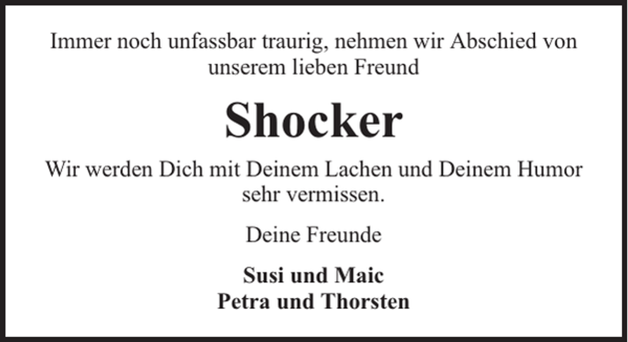 <p>Immer noch unfassbar traurig, nehmen wir Abschied von<br />unserem lieben Freund</p><p>Shocker</p><p>Wir werden Dich mit Deinem Lachen und Deinem Humor<br />sehr vermissen.<br />Deine Freunde<br />Susi und Maic<br />Petra und Thorsten</p>