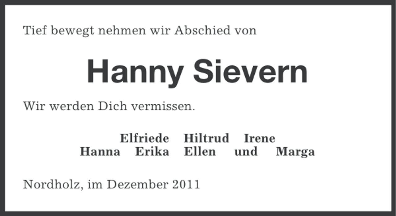 <p>Tief bewegt nehmen wir Abschied von</p><p>Hanny Sievern<br />Wir werden Dich vermissen.<br />Elfriede<br />Hanna Erika</p><p>Hiltrud Irene<br />Ellen und Marga</p><p>Nordholz, im Dezember 2011</p>