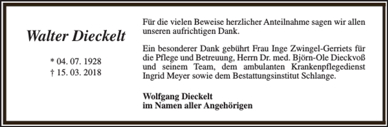 <p>Walter Dieckelt<br />* 04. 07. 1928<br />† 15. 03. 2018</p><p>Für die vielen Beweise herzlicher Anteilnahme sagen wir allen<br />unseren aufrichtigen Dank.<br />Ein besonderer Dank gebührt Frau Inge Zwingel-Gerriets für<br />die Pflege und Betreuung, Herrn Dr. med. Björn-Ole Dieckvoß<br />und seinem Team, dem ambulanten Krankenpflegedienst<br />Ingrid Meyer sowie dem Bestattungsinstitut Schlange.<br />Wolfgang Dieckelt<br />im Namen aller Angehörigen</p>