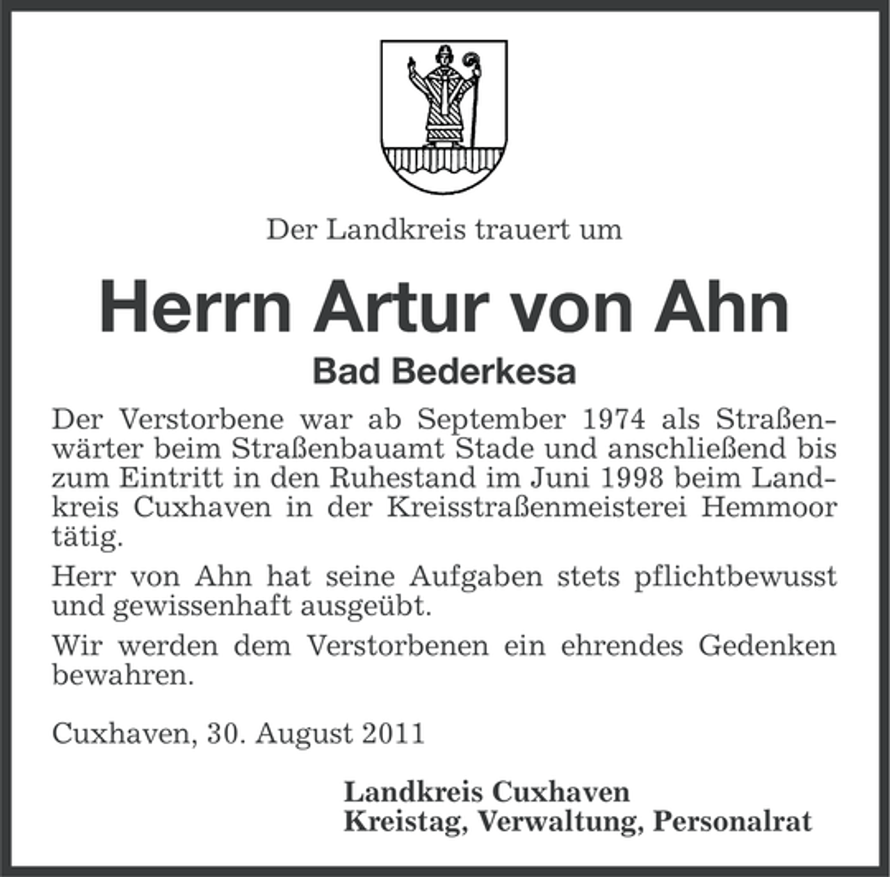 <p>Der Landkreis trauert um</p><p>Herrn Artur von Ahn<br />Bad Bederkesa<br />Der Verstorbene war ab September 1974 als Straßenwärter beim Straßenbauamt Stade und anschließend bis<br />zum Eintritt in den Ruhestand im Juni 1998 beim Landkreis Cuxhaven in der Kreisstraßenmeisterei Hemmoor<br />tätig.<br />Herr von Ahn hat seine Aufgaben stets pflichtbewusst<br />und gewissenhaft ausgeübt.<br />Wir werden dem Verstorbenen ein ehrendes Gedenken<br />bewahren.<br />Cuxhaven, 30. August 2011<br />Landkreis Cuxhaven<br />Kreistag, Verwaltung, Personalrat</p>