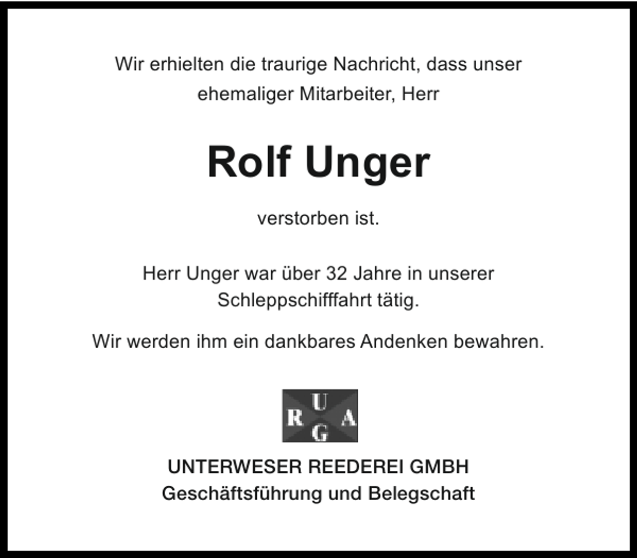 <p>Wir erhielten die traurige Nachricht, dass unser<br />ehemaliger Mitarbeiter, Herr</p><p>Rolf Unger<br />verstorben ist.<br />Herr Unger war über 32 Jahre in unserer<br />Schleppschifffahrt tätig.<br />Wir werden ihm ein dankbares Andenken bewahren.</p><p>UNTERWESER REEDEREI GMBH<br />Geschäftsführung und Belegschaft</p>