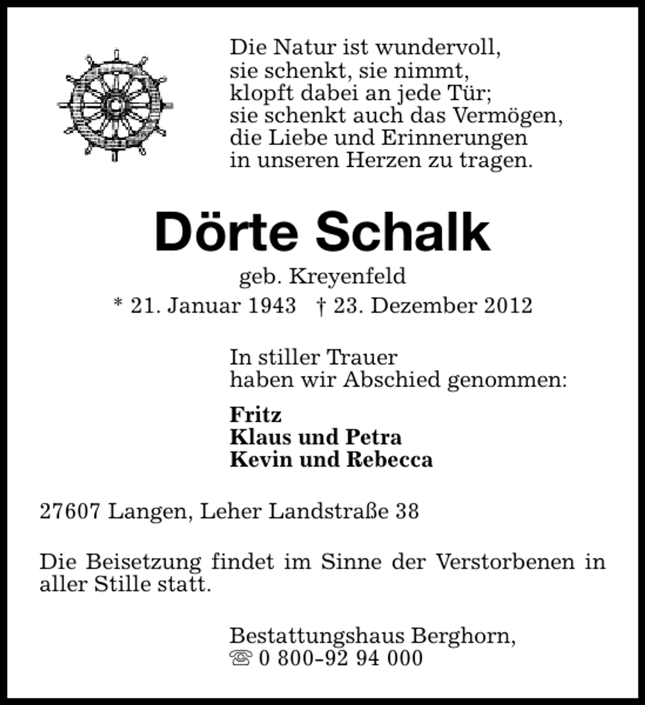 <p>Die Natur ist wundervoll,<br />sie schenkt, sie nimmt,<br />klopft dabei an jede Tür;<br />sie schenkt auch das Vermögen,<br />die Liebe und Erinnerungen<br />in unseren Herzen zu tragen.</p><p>Dörte Schalk</p><p>geb. Kreyenfeld<br />* 21. Januar 1943 † 23. Dezember 2012<br />In stiller Trauer<br />haben wir Abschied genommen:<br />Fritz<br />Klaus und Petra<br />Kevin und Rebecca<br />27607 Langen, Leher Landstraße 38<br />Die Beisetzung findet im Sinne der Verstorbenen in<br />aller Stille statt.<br />Bestattungshaus Berghorn,<br />s 0 800-92 94 000</p>