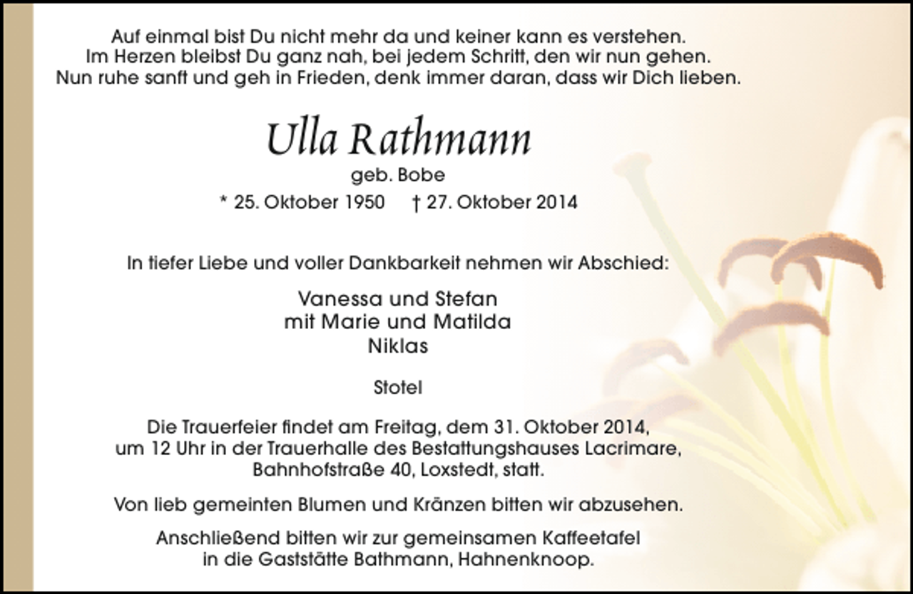 <p>Auf einmal bist Du nicht mehr da und keiner kann es verstehen.<br />Im Herzen bleibst Du ganz nah, bei jedem Schritt, den wir nun gehen.<br />Nun ruhe sanft und geh in Frieden, denk immer daran, dass wir Dich lieben.</p><p>Ulla Rathmann</p><p>geb. Bobe<br />* 25. Oktober 1950 † 27. Oktober 2014<br />In tiefer Liebe und voller Dankbarkeit nehmen wir Abschied:</p><p>Vanessa und Stefan<br />mit Marie und Matilda<br />Niklas<br />Stotel<br />Die Trauerfeier findet am Freitag, dem 31. Oktober 2014,<br />um 12 Uhr in der Trauerhalle des Bestattungshauses Lacrimare,<br />Bahnhofstraße 40, Loxstedt, statt.<br />Von lieb gemeinten Blumen und Kränzen bitten wir abzusehen.<br />Anschließend bitten wir zur gemeinsamen Kaffeetafel<br />in die Gaststätte Bathmann, Hahnenknoop.</p>